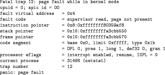 \begin{figure*}\begin{verbatimtab}
Fatal trap 12: page fault while in kernel mod...
...466 (netstat)
trap number = 12
panic: page fault
\end{verbatimtab}
\end{figure*}